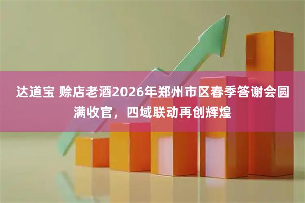 达道宝 赊店老酒2026年郑州市区春季答谢会圆满收官,四域联动再创辉煌