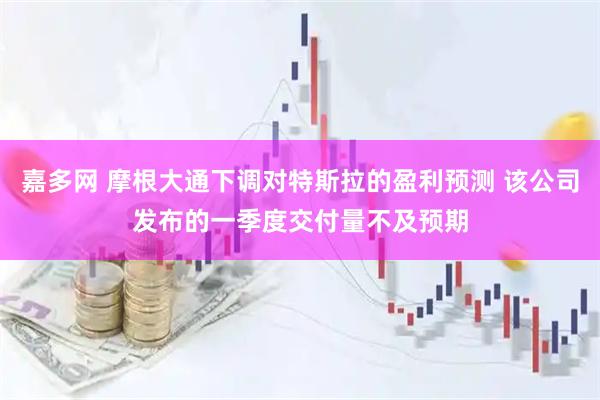 嘉多网 摩根大通下调对特斯拉的盈利预测 该公司发布的一季度交付量不及预期