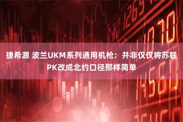 捷希源 波兰UKM系列通用机枪：并非仅仅将苏联PK改成北约口径那样简单