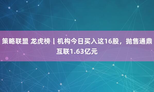 策略联盟 龙虎榜丨机构今日买入这16股，抛售通鼎互联1.63亿元