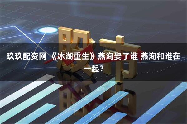 玖玖配资网 《冰湖重生》燕洵娶了谁 燕洵和谁在一起?